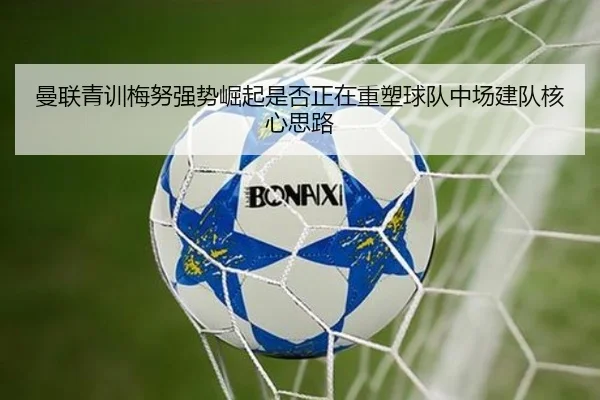 曼联青训梅努强势崛起是否正在重塑球队中场建队核心思路