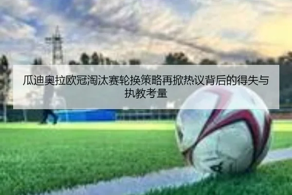 瓜迪奥拉欧冠淘汰赛轮换策略再掀热议背后的得失与执教考量