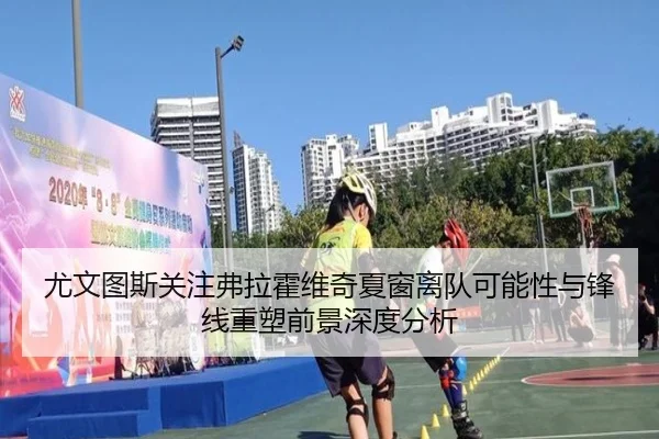 尤文图斯关注弗拉霍维奇夏窗离队可能性与锋线重塑前景深度分析