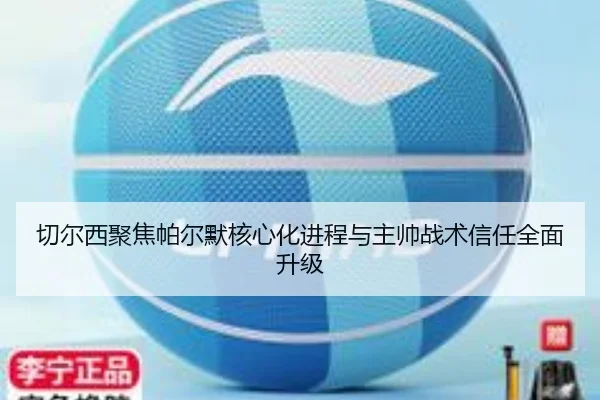 切尔西聚焦帕尔默核心化进程与主帅战术信任全面升级