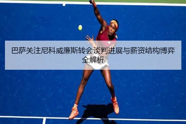 巴萨关注尼科威廉斯转会谈判进展与薪资结构博弈全解析