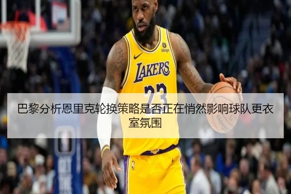 巴黎分析恩里克轮换策略是否正在悄然影响球队更衣室氛围
