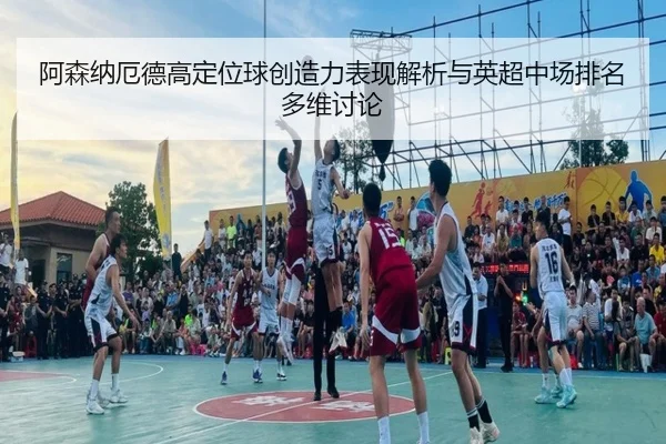 阿森纳厄德高定位球创造力表现解析与英超中场排名多维讨论