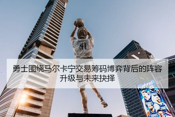 勇士围绕马尔卡宁交易筹码博弈背后的阵容升级与未来抉择