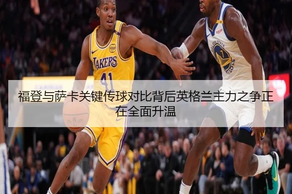 福登与萨卡关键传球对比背后英格兰主力之争正在全面升温